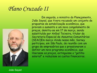 Plano Cruzado II   Em seguida, o ministro do Planejamento, João Sayad, que tivera recusado um conjunto de propostas de estabilização econômica, que previam o aumento e um novo congelamento de preços, demitiu-se em 17 de março, sendo substituído por Aníbal Teixeira, titular da Secretaria Especial de Assuntos Comunitários (SEAC)Em março Ainda nesse mês, Sarney participou, em São Paulo, de reunião com um grupo de empresários que o pressionaram a definir um novo programa econômico, que liberasse os preços, extinguisse o "gatilho salarial" e reduzisse os custos financeiros.  João Sayad 