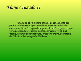Plano Cruzado II   Em 26 de abril, Funaro anunciou publicamente seu pedido de demissão, apresentado ao presidente dois dias antes, e criticou "a impunidade generalizada" no governo, que teria provocado o fracasso do Plano Cruzado. Três dias depois, assumiu seu substituto, Bresser Pereira, secretário de Ciência e Tecnologia de São Paulo. 
