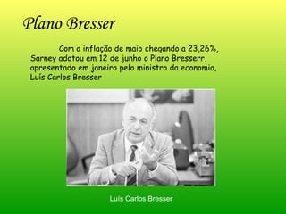 Plano Bresser  Com a inflação de maio chegando a 23,26%, Sarney adotou em 12 de junho o Plano Bresserr, apresentado em janeiro pelo ministro da economia, Luís Carlos Bresser  Luís Carlos Bresser 