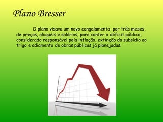 Plano Bresser  O plano visava um novo congelamento, por três meses, de preços, aluguéis e salários; para conter o déficit público, considerado responsável pela inflação, extinção do subsídio ao trigo e adiamento de obras públicas já planejadas.  