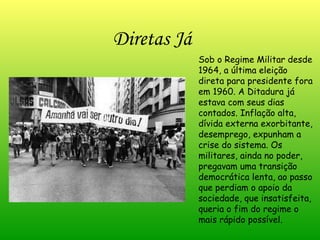 Diretas Já Sob o Regime Militar desde 1964, a última eleição direta para presidente fora em 1960. A Ditadura já estava com seus dias contados. Inflação alta, dívida externa exorbitante, desemprego, expunham a crise do sistema. Os militares, ainda no poder, pregavam uma transição democrática lenta, ao passo que perdiam o apoio da sociedade, que insatisfeita, queria o fim do regime o mais rápido possível. 