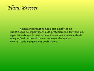 Plano Bresser  A nova orientação rompeu com a política de substituição de importações e de protecionismo tarifário em vigor durante quase meio século, iniciando um movimento de adequação da economia ao mercado mundial que se concretizaria em governos posteriores. 