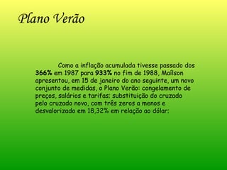 Plano Verão Como a inflação acumulada tivesse passado dos  366%  em 1987 para  933%  no fim de 1988, Maílson apresentou, em 15 de janeiro do ano seguinte, um novo conjunto de medidas, o Plano Verão: congelamento de preços, salários e tarifas; substituição do cruzado pelo cruzado novo, com três zeros a menos e desvalorizado em 18,32% em relação ao dólar;  