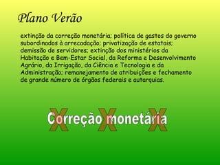 Plano Verão extinção da correção monetária; política de gastos do governo subordinados à arrecadação; privatização de estatais; demissão de servidores; extinção dos ministérios da Habitação e Bem-Estar Social, da Reforma e Desenvolvimento Agrário, da Irrigação, da Ciência e Tecnologia e da Administração; remanejamento de atribuições e fechamento de grande número de órgãos federais e autarquias. Correção monetária X X X 