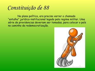 Constituição de 88 No plano político, era preciso varrer o chamado “entulho” jurídico-institucional legado pelo regime militar. Uma série de providencias deveriam ser tomadas, para colocar o país no caminho da redemocratização.   