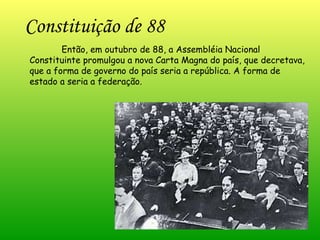 Constituição de 88 Então, em outubro de 88, a Assembléia Nacional Constituinte promulgou a nova Carta Magna do país, que decretava, que a forma de governo do país seria a república. A forma de estado a seria a federação. 