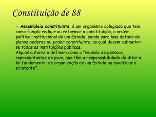 Constituição de 88 •  Assembleia constituinte   é um organismo colegiado que tem como função redigir ou reformar a constituição, a ordem político-institucional de um Estado, sendo para isso dotado de plenos poderes ou  poder constituinte , ao qual devem submeter-se todas as instituições públicas. Alguns autores a definem como a "reunião de pessoas, representantes do povo, que têm a responsabilidade de ditar a lei fundamental de organização de um Estado ou modificar a existente".  