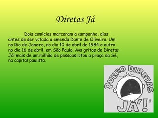 Dois comícios marcaram a campanha, dias antes de ser votada a emenda Dante de Oliveira. Um no Rio de Janeiro, no dia 10 de abril de 1984 e outro no dia 16 de abril, em São Paulo. Aos gritos de Diretas Já! mais de um milhão de pessoas lotou a praça da Sé, na capital paulista. Diretas Já 