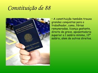 Constituição de 88 •  A constituição também trouxe grandes conquistas para o trabalhador, como, férias remuneradas, licença gestante, direito de greve, aposentadoria superior a 1 salário mínimo, 13º salário, alem de outros direitos. 