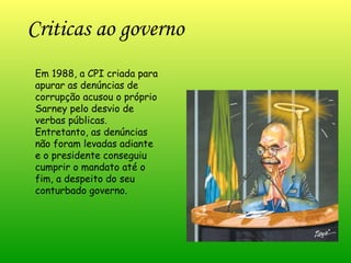Em 1988, a CPI criada para apurar as denúncias de corrupção acusou o próprio Sarney pelo desvio de verbas públicas. Entretanto, as denúncias não foram levadas adiante e o presidente conseguiu cumprir o mandato até o fim, a despeito do seu conturbado governo. Criticas ao governo 