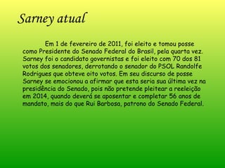 Sarney atual Em 1 de fevereiro de 2011, foi eleito e tomou posse como Presidente do Senado Federal do Brasil, pela quarta vez. Sarney foi o candidato governistas e foi eleito com 70 dos 81 votos dos senadores, derrotando o senador do PSOL Randolfe Rodrigues que obteve oito votos. Em seu discurso de posse Sarney se emocionou a afirmar que esta seria sua última vez na presidência do Senado, pois não pretende pleitear a reeleição em 2014, quando deverá se aposentar e completar 56 anos de mandato, mais do que Rui Barbosa, patrono do Senado Federal.  