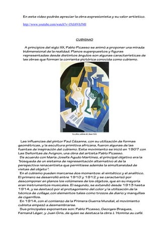 En este video podrás apreciar la obra expresionista y su valor artístico.
http://www.youtube.com/watch?v=J5tJi8Vh5MI
CUBISMO
A principios del siglo XX, Pablo Picasso se animó a proponer una mirada
bidimensional de la realidad. Planos superpuestos y figuras
representadas desde distintos ángulos son algunas características de
las obras que forman la corriente pictórica conocida como cubismo.
La obra cubista de Juan Gris
Las influencias del pintor Paul Cézanne, con su utilización de formas
geométricas, y la escultura primitiva africana, fueron algunas de las
fuentes de inspiración del cubismo. Este movimiento se inició en 1907 con
Las Señoritas de Avignon, una obra del artista Pablo Picasso.
De acuerdo con María Josefa Agudo Martínez, el principal objetivo era la
“búsqueda de un sistema de representación alternativo al de la
perspectiva renacentista que permitiese además la simultaneidad de
vistas del objeto".
En el cubismo pueden marcarse dos momentos: el sintético y el analítico.
El primero se desarrolló entre 1910 y 1912 y se caracterizó por
descomponer en planos los volúmenes de los objetos, que en su mayoría
eran instrumentos musicales. El segundo, se extendió desde 1913 hasta
1914, y se destacó por el protagonismo del color y la utilización de la
técnica de collage, con elementos tales como trozos de diario y marquillas
de cigarrillos.
En 1914, con el comienzo de la Primera Guerra Mundial, el movimiento
cubista empezó a desmembrarse.
Sus principales exponentes son: Pablo Picasso, Georges Braques,
Fernand Léger, y Juan Gris, de quien se destaca la obra L´Homme au café.
 