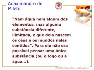 Anaximandro de Mileto “ Nem água nem algum dos elementos, mas alguma substância diferente, ilimitada, e que dela nascem os céus e os mundos neles contidos”. Para ele não era possível pensar uma única substância (ou o fogo ou a água...).  