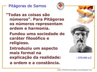 Pitágoras de Samos “ Todas as coisas são números”. Para Pitágoras os números representam ordem e harmonia. Fundou uma sociedade de caráter filosófico e religioso. Introduziu um aspecto  mais formal na explicação da realidade:  a ordem e a constância.  –  570-490 a.C 