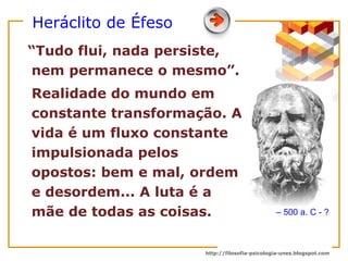 Heráclito de Éfeso “Tudo flui, nada persiste, nem permanece o mesmo”. Realidade do mundo em constante transformação. A vida é um fluxo constante impulsionada pelos opostos: bem e mal, ordem e desordem... A luta é a mãe de todas as coisas.  –  500 a. C - ? 
