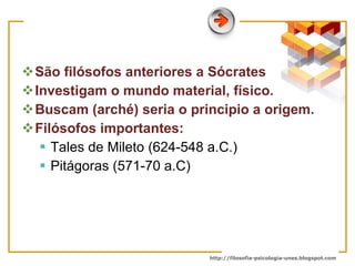 São filósofos anteriores a Sócrates  Investigam o mundo material, físico. Buscam (arché) seria o principio a origem. Filósofos importantes:  Tales de Mileto (624-548 a.C.)  Pitágoras (571-70 a.C) 