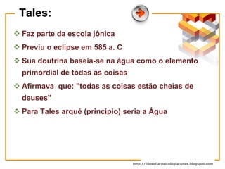 Tales: Faz parte da escola jônica Previu o eclipse em 585 a. C Sua doutrina baseia-se na água como o elemento primordial de todas as coisas  Afirmava  que: "todas as coisas estão cheias de deuses” Para Tales arqué (principio) seria a Água  