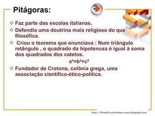Pitágoras: Faz parte das escolas italianas. Defendia uma doutrina mais religiosa do que filosófica. Criou o teorema que enunciava : Num triângulo retângulo , o quadrado da hipotenusa é igual à soma dos quadrados dos catetos. a²=b²+c² Fundador de Crotona, colônia grega, uma associação científico-ético-política. 