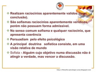 Realizam raciocínios aparentemente validos  (sem conclusão). São sofismas raciocínios aparentemente verídicos, porém não possuem forma admissível. No senso comum sofisma e qualquer raciocínio, que apresenta coerência  Persuadiam  pelo efeito psicológico  A principa l  doutrina  sofística consiste, em uma visão relativa de mundo  S ofista   - Alguém cujo objetivo numa discussão não é atingir a verdade, mas vencer a discussão.  