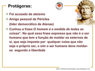 Protágoras: Foi acusado de ateísmo Amigo pessoal de Péricles (líder democrático de Atenas) Cunhou a frase: O homem é a medida de todas as coisas “. No qual essa frase expressa que não é o ser humano que tem a função de moldar os externos de si, que seja imposto por  qualquer coisa que não seja o próprio ser, e sim o ser humano deve moldar-se  segundo a liberdade  