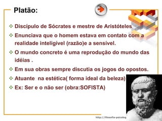 Platão: Discípulo de Sócrates e mestre de Aristóteles Enunciava que o homem estava em contato com a realidade inteligível (razão)e a sensível. O mundo concreto é uma reprodução do mundo das idéias . Em sua obras sempre discutia os jogos do opostos. Atuante  na estética( forma ideal da beleza)  Ex: Ser e o não ser (obra:SOFISTA) 