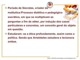 Período de Sócrates, criador da  maiêutica:Processo dialético e pedagógico  socrático, em que se multiplicam as  perguntas a fim de obter, por indução dos casos particulares e concretos, um conceito geral do objeto em questão. Estudaram- se a ética profundamente, assim como a política. Sendo que Aristóteles estudava e lecionava ambas. 