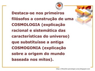 Destaca-se nos primeiros filósofos a construção de uma COSMOLOGIA (explicação racional e sistemática das características do universo) que substituísse a antiga COSMOGONIA (explicação sobre a origem do mundo baseada nos mitos).  