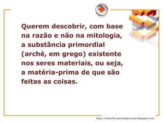 Querem descobrir, com base na razão e não na mitologia, a substância primordial (arché, em grego) existente nos seres materiais, ou seja, a matéria-prima de que são feitas as coisas.  