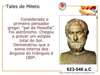 Tales de Mileto Considerado o primeiro pensador grego: “pai da filosofia”. Foi astrônomo. Chegou a prever um eclipse total do Sol. Demonstrou que a soma interna dos ângulos do triângulo é 180º .  623-546 a.C 