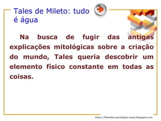 Tales de Mileto: tudo é água Na busca de fugir das antigas explicações mitológicas sobre a criação do mundo, Tales queria descobrir um elemento físico constante em todas as coisas.  
