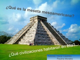 ¿Qué es la meseta mesoamericana? 
¿Qué civilizaciones habitaron en ella? 
Autores: Oscar Castrelo. 
Paulina Morales 
 