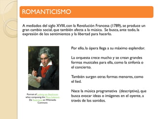 ROMANTICISMO
A mediados del siglo XVIII, con la Revolución Francesa (1789), se produce un
gran cambio social, que también afecta a la música. Se busca, ante todo, la
expresión de los sentimientos y la libertad para hacerlo.
Por ello, la ópera llega a su máximo esplendor.
La orquesta crece mucho y se crean grandes
formas musicales para ella, como la sinfonía o
el concierto.
También surgen otras formas menores, como
el lied.
Portrait of Ludwig van Beethoven
when composing the Missa Solemnis
De Austriacus en Wikimedia
Commons

Nace la música programativa (descriptiva), que
busca evocar ideas o imágenes en el oyente, a
través de los sonidos.

 