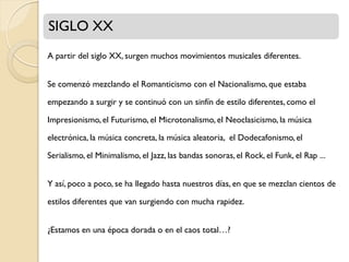 SIGLO XX
A partir del siglo XX, surgen muchos movimientos musicales diferentes.
Se comenzó mezclando el Romanticismo con el Nacionalismo, que estaba
empezando a surgir y se continuó con un sinfín de estilo diferentes, como el
Impresionismo, el Futurismo, el Microtonalismo, el Neoclasicismo, la música

electrónica, la música concreta, la música aleatoria, el Dodecafonismo, el
Serialismo, el Minimalismo, el Jazz, las bandas sonoras, el Rock, el Funk, el Rap ...
Y así, poco a poco, se ha llegado hasta nuestros días, en que se mezclan cientos de

estilos diferentes que van surgiendo con mucha rapidez.
¿Estamos en una época dorada o en el caos total…?

 
