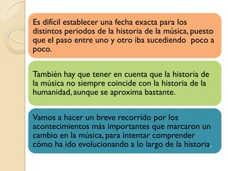 Es difícil establecer una fecha exacta para los
distintos periodos de la historia de la música, puesto
que el paso entre uno y otro iba sucediendo poco a
poco.
También hay que tener en cuenta que la historia de
la música no siempre coincide con la historia de la
humanidad, aunque se aproxima bastante.
Vamos a hacer un breve recorrido por los
acontecimientos más importantes que marcaron un
cambio en la música, para intentar comprender
cómo ha ido evolucionando a lo largo de la historia.

 