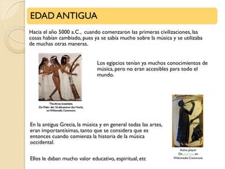 EDAD ANTIGUA
Hacia el año 5000 a.C., cuando comenzaron las primeras civilizaciones, las
cosas habían cambiado, pues ya se sabía mucho sobre la música y se utilizaba
de muchas otras maneras.
Los egipcios tenían ya muchos conocimientos de
música, pero no eran accesibles para todo el
mundo.

En la antigua Grecia, la música y en general todas las artes,
eran importantísimas, tanto que se considera que es
entonces cuando comienza la historia de la música
occidental.
Ellos le daban mucho valor educativo, espiritual, etc

.

 