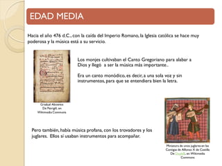 EDAD MEDIA
Hacia el año 476 d.C., con la caída del Imperio Romano, la Iglesia católica se hace muy
poderosa y la música está a su servicio.

Los monjes cultivaban el Canto Gregoriano para alabar a
Dios y llegó a ser la música más importante..

Era un canto monódico, es decir, a una sola voz y sin
instrumentos, para que se entendiera bien la letra.

Pero también, había música profana, con los trovadores y los
juglares. Ellos sí usaban instrumentos para acompañar.
Miniatura de unos juglares en las
Cantigas de Alfonso X de Castilla
De DoyleB, en Wikimedia
Commons

 