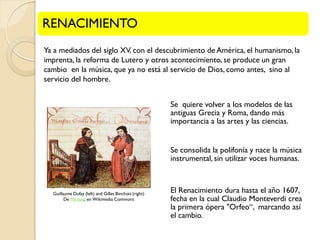RENACIMIENTO
Ya a mediados del siglo XV, con el descubrimiento de América, el humanismo, la
imprenta, la reforma de Lutero y otros acontecimiento, se produce un gran
cambio en la música, que ya no está al servicio de Dios, como antes, sino al
servicio del hombre.
Se quiere volver a los modelos de las
antiguas Grecia y Roma, dando más
importancia a las artes y las ciencias.

Se consolida la polifonía y nace la música
instrumental, sin utilizar voces humanas.

Guillaume Dufay (left) and Gilles Binchois (right)
De Phrood, en Wikimedia Commons

El Renacimiento dura hasta el año 1607,
fecha en la cual Claudio Monteverdi crea
la primera ópera "Orfeo“, marcando así
el cambio.

 
