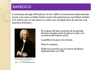 BARROCO
A comienzos del siglo XVII, allá por el año 1.600, el conocimiento había avanzado
mucho y los reyes se habían hecho mucho más poderosos, lo cual influyó también
en la música que, en esta época, se vuelve muy recargada, llena de adornos, muy
expresiva, dramática…
Es la época del bajo continuo; de las grandes
formas musicales como la ópera, la suite, o el
concierto; del sistema tonal…

La polifonía da paso a la armonía.
Nace la orquesta.

El Barroco termina con la muerte de Johann
Sebastian Bach, en 1750.
Retrato de Retrato de Bach por Elias
Gottlob Haussmann
De Jbarta, en Wikimedia Commons

 