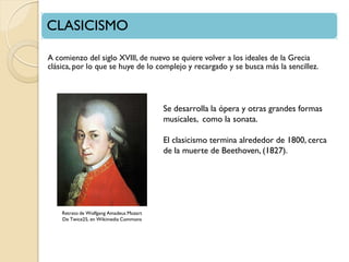 CLASICISMO
A comienzo del siglo XVIII, de nuevo se quiere volver a los ideales de la Grecia
clásica, por lo que se huye de lo complejo y recargado y se busca más la sencillez.

Se desarrolla la ópera y otras grandes formas
musicales, como la sonata.
El clasicismo termina alrededor de 1800, cerca
de la muerte de Beethoven, (1827).

Retrato de Wolfgang Amadeus Mozart
De Twice25, en Wikimedia Commons

 