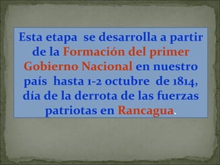 Esta etapa  se desarrolla a partir de la   Formación del primer Gobierno Nacional   en nuestro país  hasta 1-2 octubre  de 1814, día de la derrota de las fuerzas patriotas en   Rancagua . 