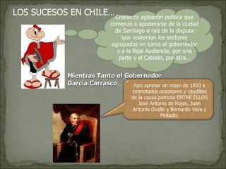 LOS SUCESOS EN CHILE… Creciente agitación política que comenzó a apoderarse de la ciudad de Santiago a raíz de la disputa que sostenían los sectores agrupados en torno al gobernador y a la Real Audiencia, por una parte y el Cabildo, por otra… Mientras Tanto el Gobernador García Carrasco …  hizo apresar en mayo de 1810 a connotados opositores y caudillos de la causa patriota ENTRE ELLOS José Antonio de Rojas, Juan Antonio Ovalle y Bernardo Vera y Pintado; 