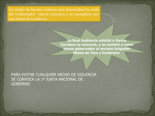 En medio de fuertes rumores que anunciaban la caída del Gobernador  García Carrasco y su reemplazo por una Junta de Gobierno… La Real Audiencia solicitó a García Carrasco su renuncia, y se nombró a como nuevo gobernador al anciano brigadier Mateo de Toro y Zambrano  PARA EVITAR CUALQUIER HECHO DE VIOLENCIA SE CONVOCA LA 1ª JUNTA NACIONAL DE GOBIERNO 
