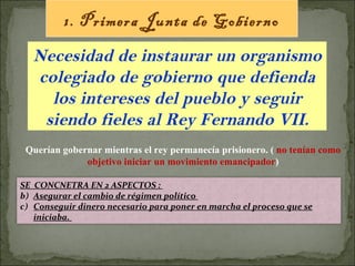 1. Primera Junta de Gobierno Necesidad de instaurar un organismo colegiado de gobierno que defienda los intereses del pueblo y seguir siendo fieles al Rey Fernando VII. Querían gobernar mientras el rey permanecía prisionero. (  no tenían como objetivo iniciar un movimiento emancipador ) SE  CONCNETRA EN 2 ASPECTOS :  Asegurar el cambio de régimen político  Conseguir dinero necesario para poner en marcha el proceso que se iniciaba.  