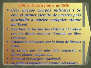 Obras de esta Junta  de 1810 Creo nuevos cuerpos militares ( Se creo el primer ejercito de nuestro país destinado a repeler cualquier ataque del Perú) Apertura de los puertos chilenos al tráfico con las demás naciones (Tratado de libre comercio). Estableció relaciones con la junta de Buenos Aires. Se eximio por un año todo impuesto a libros, planos, mapas, etc. Convocó al Congreso Nacional. Se graba el impuesto al estanco del tabaco 
