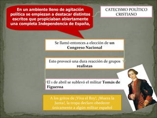 En un ambiente lleno de agitación política se empiezan a destacar distintos escritos que propiciaban abiertamente una completa Independencia de España,  Se llamó entonces a elección de  un Congreso Nacional Esto provocó una dura reacción de grupos  realistas CATECISMO POLÍTICO CRISTIANO El 1 de abril se sublevó el militar  Tomás de Figueroa A los gritos de ¡Viva el Rey!, ¡Muera la Junta!, la tropa declaro obedecer únicamente a algún militar español 