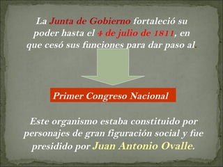 La  Junta de Gobierno  fortaleció su poder hasta el  4 de julio de 1811 , en que cesó sus funciones para dar paso al . Primer Congreso Nacional Este organismo estaba constituido por personajes de gran figuración social y fue presidido por  Juan Antonio Ovalle. 