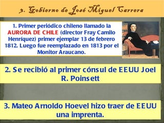 1. Primer periódico chileno llamado la  AURORA DE CHILE  (director Fray Camilo Henríquez) primer ejemplar 13 de febrero 1812. Luego fue reemplazado en 1813 por el Monitor Araucano. 3. Gobierno de José Miguel Carrera 2. Se recibió al primer cónsul de EEUU Joel R. Poinsett 3. Mateo Arnoldo Hoevel hizo traer de EEUU una imprenta. 