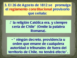 “  la religión Católica era, y siempre sería de Chile” (Omite la palabra Romana). - “ ningún decreto, providencia u orden que emane de cualquiera autoridad o tribunales de fuera del territorio de Chile, no tendrá efecto”. 3. El 26 de Agosto de 1812 se  promulga el  reglamento constitucional  provisorio que señala: 