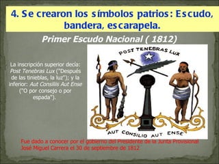 4. Se crearon los símbolos patrios: Escudo, bandera, escarapela. Primer Escudo Nacional ( 1812) Fue dado a conocer por el gobierno del Presidente de la Junta Provisional José Miguel Carrera el 30 de septiembre de 1812 La inscripción superior decía:  Post Tenebras Lux  ("Después de las tinieblas, la luz"); y la inferior:  Aut Consiliis Aut Ense  ("O por consejo o por espada").  