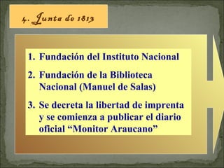 4. Junta de 1813 Fundación del Instituto Nacional Fundación de la Biblioteca Nacional (Manuel de Salas) Se decreta la libertad de imprenta y se comienza a publicar el diario oficial “Monitor Araucano” 